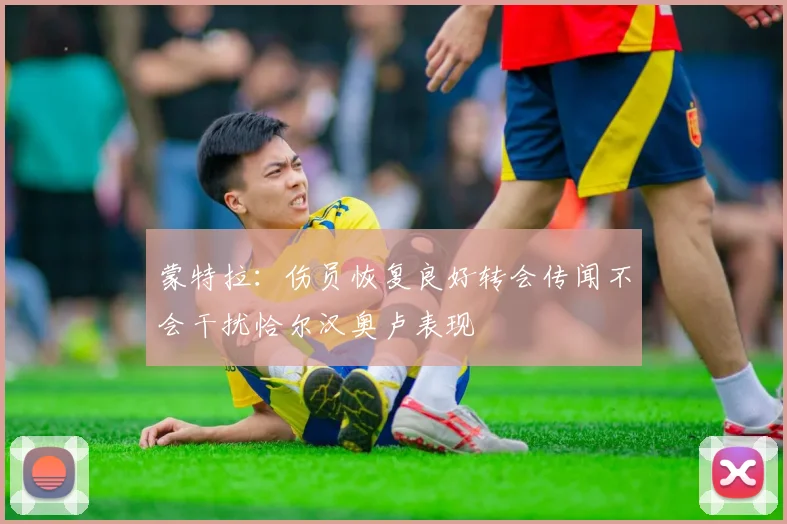 蒙特拉：伤员恢复良好转会传闻不会干扰恰尔汉奥卢表现