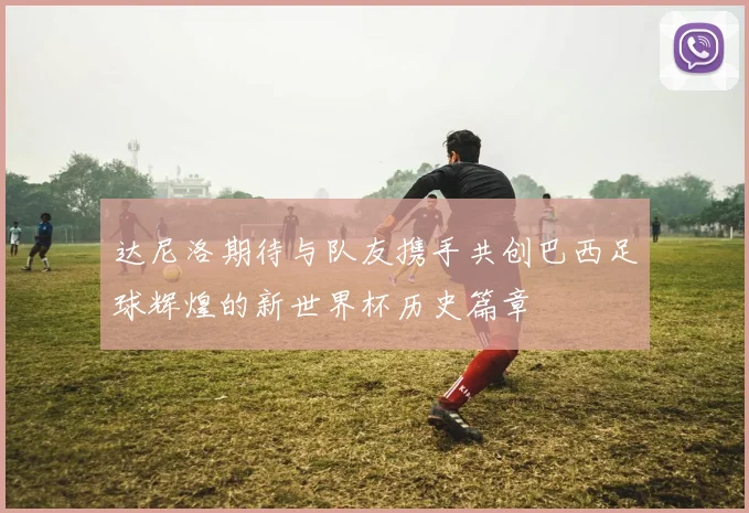 达尼洛期待与队友携手共创巴西足球辉煌的新世界杯历史篇章
