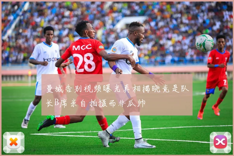 曼城告别视频曝光真相揭晓竟是队长B席亲自拍摄而非瓜帅