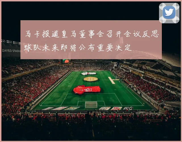 马卡报道皇马董事会召开会议反思球队未来即将公布重要决定