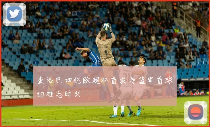 查洛巴回忆欧超杯首发与蓝军首球的难忘时刻
