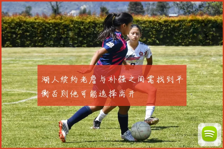 湖人续约老詹与补强之间需找到平衡否则他可能选择离开