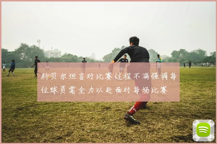 科贝尔坦言对比赛过程不满强调每位球员需全力以赴面对每场比赛