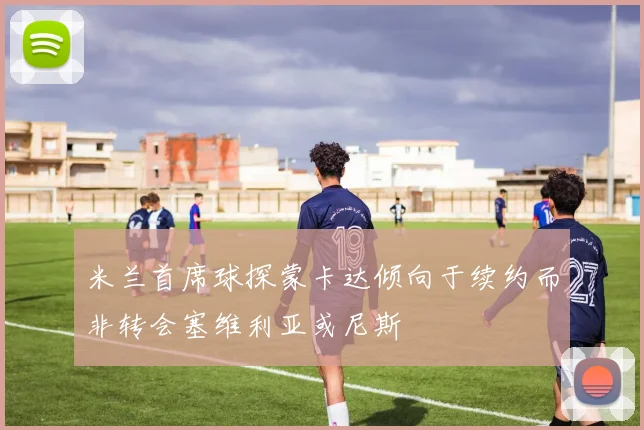 米兰首席球探蒙卡达倾向于续约而非转会塞维利亚或尼斯