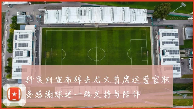 科莫利宣布辞去尤文首席运营官职务感谢球迷一路支持与陪伴