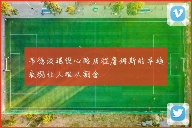 韦德谈退役心路历程詹姆斯的卓越表现让人难以割舍